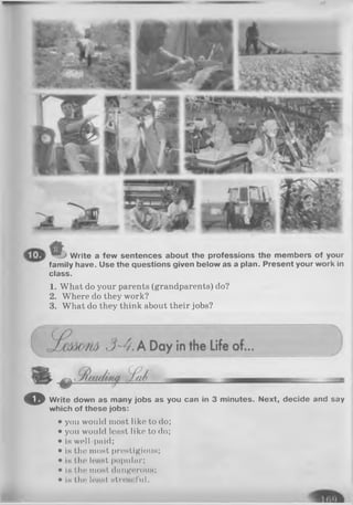 Write a few sentences about the professions the members of your
family have. Use the questions given below as a plan. Present your work in
class.
1. What do your parents (grandparents) do?
2. Where do they work?
3. What do they think about their jobs?
O Write down as many jobs as you can in 3 minutes. Next, decide and say
which of these jobs:
• you would most like to do;
• you would least like to do;
• is well-paid;
• is the most prestigious;
• is the least popular;
• is the most dangerous;
• is the least stressful.
 