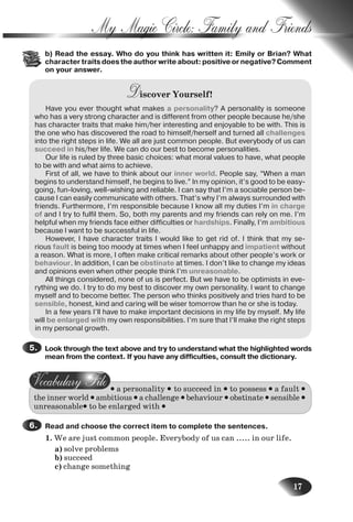 17
My Magic Circle: Family and Friends
b) b) Read the essay. Who do you think has written it: Emily or Brian? What
character traits does the author write about: positive or negative? Comment
on your answer.
Discover Yourself!
Have you ever thought what makes a personality? A personality is someone
who has a very strong character and is different from other people because he/she
has character traits that make him/her interesting and enjoyable to be with. This is
the one who has discovered the road to himself/herself and turned all challenges
into the right steps in life. We all are just common people. But everybody of us can
succeed in his/her life. We can do our best to become personalities.
Our life is ruled by three basic choices: what moral values to have, what people
to be with and what aims to achieve.
First of all, we have to think about our inner world. People say, “When a man
begins to understand himself, he begins to live.” In my opinion, it’s good to be easy-
going, fun-loving, well-wishing and reliable. I can say that I’m a sociable person be-
cause I can easily communicate with others. That’s why I’m always surrounded with
friends. Furthermore, I’m responsible because I know all my duties I’m in charge
of and I try to fulfil them. So, both my parents and my friends can rely on me. I’m
helpful when my friends face either difficulties or hardships. Finally, I’m ambitious
because I want to be successful in life.
However, I have character traits I would like to get rid of. I think that my se-
rious fault is being too moody at times when I feel unhappy and impatient without
a reason. What is more, I often make critical remarks about other people’s work or
behaviour. In addition, I can be obstinate at times. I don’t like to change my ideas
and opinions even when other people think I’m unreasonable.
All things considered, none of us is perfect. But we have to be optimists in eve-
rything we do. I try to do my best to discover my own personality. I want to change
myself and to become better. The person who thinks positively and tries hard to be
sensible, honest, kind and caring will be wiser tomorrow than he or she is today.
In a few years I’ll have to make important decisions in my life by myself. My life
will be enlarged with my own responsibilities. I’m sure that I’ll make the right steps
in my personal growth.
Look through the text above and try to understand what the highlighted words
mean from the context. If you have any difficulties, consult the dictionary.
• a personality • to succeed in • to possess • a fault •
the inner world • ambitious • a challenge • behaviour • obstinate • sensible •
unreasonable• to be enlarged with •
Read and choose the correct item to complete the sentences.
1. We are just common people. Everybody of us can ..... in our life.
a) solve problems
b) succeed
c) change something
5.5.
6.6.
Nesvit_Engl_9.indd 17Nesvit_Engl_9.indd 17 8/12/2009 17:03:298/12/2009 17:03:29
 