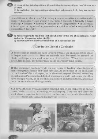 o a) Look at tho list of qualities. Consult tho dictionary if you don’t know any
of them.
b) Say which of the professions, described in Lessons 1-2 , they are neces­
sary for.
/ • ambitious • calm • careful • caring • communicative • creative • de- :
cisive • dedicated • easy going • energetic • flexible • friendly • hard­
working • helpful • honest • humorous • imaginative • intellectual
• intelligent • organized • persuasive • quick-minded • responsible •
supportive • tactful •
O a) You are going to read the text about a day in the life of a zoologist. Read
and order the paragraphs (A -D).
b) Say what the main responsibilities of a zookeeper are.
Day in the Life of a Zoologist
A Zookeepers in small zoos have to work with all the animals, while those
in larger zoos . Because animals must be cared for around the
clock, zookeepers can work a variety of . When
arise, like illness, the keeper may put in extremely long hours.
B The zookeeper has to provide the daily care of feeding, cleaning, a n d '
monitoring the animals and their habitats. As the health of the animals is
in the hands of the zookeeper, he or she must prepare the food according
to each animal’s specialized diet. A zookeeper should make sure that they
have enough water, he or she should also feed and groom them, and clean
both the animals and their grounds.
C A day at the zoo with a zoologist can find him or her employed in one of
three fields: , directing, or zookeeping. Curators and directors
work closely together to the best way to contain the animals,
their habitats, and manage the
 