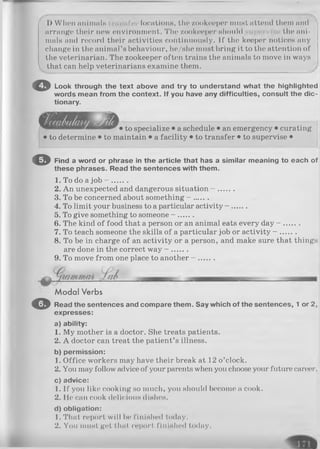 1) When animals locations, the zookeeper nmsi attend them and
arrange their new environment. The zookeeper should pervis< the ani­
mals and record their activities continuously. If the keeper notices any
change in the animal’s behaviour, he/she must bring it to the attention of
the veterinarian. The zookeeper often trains the animals to move in ways
 that can help veterinarians examine them.
O Look through the text above and try to understand what the highlighted
words mean from the context. If you have any difficulties, consult the dic­
tionary.
• to specialize • a schedule • an emergency • curating
• to determine • to maintain • a facility • to transfer • to supervise •
O Find a word or phrase in the article that has a similar meaning to each of
these phrases. Read the sentences with them.
1. To do a job - .......
2. An unexpected and dangerous situation - .......
3. To be concerned about something - ......
4. To limit your business to a particular activity - ......
5. To give something to someone - .......
6. The kind of food that a person or an animal eats every day - .......
7. To teach someone the skills of a particular job or activity - .......
8. To be in charge of an activity or a person, and make sure that things
are done in the correct way - .......
9. To move from one place to another - .......
M odal Verbs
O Read the sentences and compare them. Say which of the sentences, 1 or 2,
expresses:
a) ability:
1. My mother is a doctor. She treats patients.
2. A doctor can treat the patient’s illness.
b) permission:
1. Office workers may have their break at 12 o’clock.
2. You may follow advice of your parents when you choose your future career.
c) advice:
1. If you like cooking so much, you should become a cook.
2. He can cook delicious dishes.
d) obligation:
1. That report w ill lie finished today.
2. You m ust get th a t report finished today.
 
