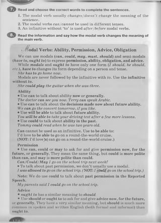 1. The modal verb usually changes/doesn’t change the meaning of the
sentence.
2. The modal verbs can/cannot be used in different tenses.
3. An infinitive without ‘to’ is used after/before modal verbs.
O Read the information and say how the modal verb changes the meaning of
the main verb.
< /fodal Verbs: Ability, Permission, Advice, Obligation
We can use modals (can, could, may, must, should) and semi-modals
(have to, ought to) to express permission, ability, obligation, and advice.
While modals and ought to have only one form ( I should, he should,
etc.), have to changes its form depending on a person and tense.
She has to go home now.
Modals are never followed by the infinitive with to. Use the infinitive
without to.
She could play the guitar when she was three.
Ability
• Use can to talk about ability now or generally.
The doctor can see you now. Terry can speak Arabic.
• Use can to talk about the decisions made now about future ability.
We can go the concert tomorrow, if you like.
• Use will be able to talk about future ability.
You will be able to take your driving test after a few more lessons.
• Use could to talk about ability in the past.
Tommy could read when he was two years old.
Can cannot be used as an infinitive. Use to be able to:
I ’d love to be able to go on a round-the-world cruise.
(NOT: I ’d love)x£ can go on a round-the-world cruise.)
Permission
• Use can, could or may to ask for and give permission now, for the
future, or generally. They mean the same thing, but could is more polite
than can, and may is more polite than could.
C an/C ould/M ay I go on the school trip next week?
• To talk about past permission, we don’t usually use a modal.
I was allowed to go on the school trip. ("NOT: I cfrtd i(go on the school trip.)
Note: We do use could to talk about past permission in the Reported
Speech.
M y parents said I could go on the school trip.
Advice
• ought to has a similar meaning to should
• Use should or ought to to ask for and give advice now, for the future,
or generally. They have a very similar meaning, but should is much more
common in spoken and written English (both formal and informal) than
»light to.
© Read and choose the correct words to com plete the sentences.
 