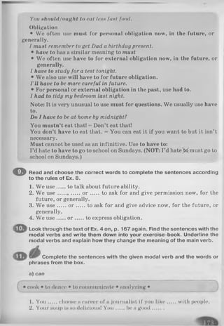 You should/ought to cat less font food.
Obligation
• We often use must for personal obligation now, in the future, or
generally.
I must remember to get Dad a birthday present.
• have to has a similar meaning to must
• We often use have to for external obligation now, in the future, or
generally.
I have to study for a test tonight.
• We also use will have to for future obligation.
I ’ll have to be more careful in future.
• For personal or external obligation in the past, use had to.
I had to tidy my bedroom last night.
Note: It is very unusual to use must for questions. We usually use have
to.
Do I have to be at home by midnight?
You mustn’t eat that! = Don’t eat that!
You don’t have to eat that. = You can eat it if you wantto but it isn’t
necessary.
Must cannot be used as an infinitive. Use to have to:
I ’d hate to have to go to school on Sundays. (NOT: I ’d hatejfc^must go to
school on Sundays.)
© Read and choose the correct words to complete the sentences according
to the rules of Ex. 8.
1. We use to talk about future ability.
2. We u se , o r to ask for and give permission now, for the
generally.
4. We use o r to express obligation.
Look through the text of Ex. 4 on, p. 167 again. Find the sentences with the
modal verbs and write them down into your exercise-book. Underline the
modal verbs and explain how they change the meaning of the main verb.
Complete the sentences with the given modal verb and the words or
phrases from the box.
3. We use
future, or generally.
W e use o r t<to ask for and give advice now, for the future, or
a) can
• cook • to dance • to communicate • analyzing •
1. Y ou chooHe n career of a journaliHt if you lik e with people.
2. Your Houp in h o dcllcloiiH! Y ou be a good.......
 