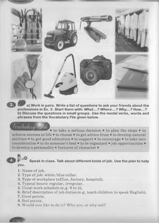 & 6 0 a) Work in pairs. Write a list of questions to ask your friends about the
professions in Ex. 2. Start them with: What...? Where...? Why...? How...?
b) Discuss the questions in small groups. Use the modal verbs, words and
phrases from the Vocabulary File given below.
to take a serious decision • to plan the steps • to
achieve success in life • to choose • to get advice from • to develop natural
abilities • to get good education • to support • to encourage • to take into
consideration • to do someone’s best • to be organized • job opportunities •
to develop a personality • features of character •
Speak in class. Talk about different kinds of Job. Use the plan to help
you.
1. Name of job.
2. Type of job: white/blue collar.
3. Type of workplace (office, factory, hospital).
4. Typical hours: regular, irregular.
5. Usual work schedule (e.g. 9 to 5).
6. Brief description of job duties (e.g. teach children to speak English).
7. Good points.
8. Bad points.
9. Would you like to do it? Why yes, or why not?
 