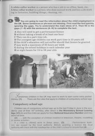 A white-collar worker is a person who has a job in an office, bank, ete.
A blue collar worker is a person who does manual work and has a job work­
ing in factories, building things, cleaning, etc.
You are going to read the information about the child employment in
<. Some sentences or phrases are missing. First read the text quickly,
ignoring the gaps. Try to understand the main ideas of it. Then fill in the
gaps (1 -8 ) with the sentences (A-H) to complete the text.
A they will need to get a performance licence
B without taking a break of at least one hour
C They can do a part-time job.
D The youngest age children can work part-time is 13 years old
E the child’s education will not suffer should that licence be granted
F may work a maximum of 35 hours per week
G during the school holidays in each calendar year
H or eight hours for 15 to 16 year olds
the
t^^ometimes children in the UK may want to work to earn some extra pocket
money. (1) .. There are the rules that apply to children of compulsory school age. i
Compulsory school age
Children are of compulsory school age up to the last Friday in June in the aca- J
demic year of their 16lh birthday, after which is the Mandatory School Leaving
Age (MSLA) and the child can apply for their National Insurance Number and may
work full time.
(2 )... ., with the exception of children involved in television, theatre, modelling
or similar activities.
If a child is offorod work in those areas, (3) ........ Performance licen­
ces are issued by the local authority. Botoro granting a licence the local
authority will chock with the hendtoacher of the child's school to ensure that (4) j
 