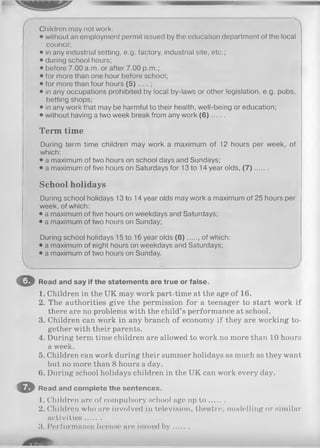 m ; *
Children may not work:
• without an employment permit issued by the education department of the local
council;
• in any industrial setting, e.g. factory, industrial site, etc.;
• during school hours;
• before 7.00 a.m. or after 7.00 p.m.;
• for more than one hour before school;
• for more than four hours ( 5 ) .....;
• in any occupations prohibited by local by-laws or other legislation, e.g. pubs,
betting shops;
• in any work that may be harmful to their health, well-being or education;
• without having a two week break from any work (6) .....
T e rm tim e
During term time children may work a maximum of 12 hours per week, of
which:
• a maximum of two hours on school days and Sundays;
• a maximum of five hours on Saturdays for 13 to 14 year olds, ( 7 ) .......
S c h o o l h o lid a y s
During school holidays 13 to 14 year olds may work a maximum of 25 hours per
week, of which:
• a maximum of five hours on weekdays and Saturdays;
• a maximum of two hours on Sunday;
During school holidays 15 to 16 year olds (8) of which:
• a maximum of eight hours on weekdays and Saturdays;
• a maximum of two hours on Sunday.
O Read and say if the statements are true or false.
1. Children in the UK may work part-time at the age of 16.
2. The authorities give the permission for a teenager to start work if
there are no problems with the child’s performance at school.
3. Children can work in any branch of economy if they are working to­
gether with their parents.
4. During term time children are allowed to work no more than 10 hours
a week.
5. Children can work during their summer holidays as much as they want
but no more than 8 hours a day.
6. During school holidays children in the UK can work every day.
O Read and complete the sentences.
1. Children are of compulsory school age up t o .......
2. Children who are involved in television, theatre, modelling or similar
activities.......
3. Performance license are issued b y .......
 