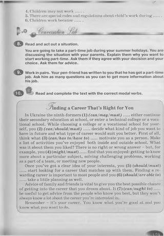 4. Children may not w o rk ........
5. There are special rules and regulations about child ’s work during
(i. Children work because........
O Read and act out a situation.
You are going to take a part-time job during your summer holidays. You are
discussing the situation with your parents. Explain them why you want to
start working part-time. Ask them if they agree with your decision and your
choice. Ask them for advice.
© Work in pairs. Your pen-friend has written to you that he has got a part-time
job. Ask him as many questions as you can to get more information about
his job.
Read and complete the text with the correct modal verbs.
C ^
b in d in g a Career That’s Right for You
In Ukraine the ninth-formers (1) ( can/m ay/m ust) either continue
their secondary education at school, or enter a technical college or a voca­
tional school. While choosing a college or a vocational school for your­
self, you (2) (can/should/m ust) decide what kind of job you want to
have in future and what type of career would suit you better. First of all,
think what (3) (can/has to/have t o ) motivate you as a person. Make
a list of activities you’ve enjoyed both inside and outside school. What
was it about them you liked? There is no right or wrong answer - but, for
example, you (4) (m ig h t/m u st) find that you enjoyed: getting to know
more about a particular subject, solving challenging problems, working
as a part of a team, or meeting new people.
Once you’ve got a clear idea of your interests, you (5) (should/m ust)
start looking for a career that matches up with them. Finding a re­
warding career is important to most people and you (6) (should/are able to)
take a little planning as well.
Advice of family and friends is vital to give you the best possible chance
of getting into the career that you dream about. It (7) (can/ought t o )......
be useful to get advice from the people who know you best, but they won’t
always know a lot about the career you’re interested in.
Remember - it’s your career. You know what you’re good at and you
know what you want to do.
 