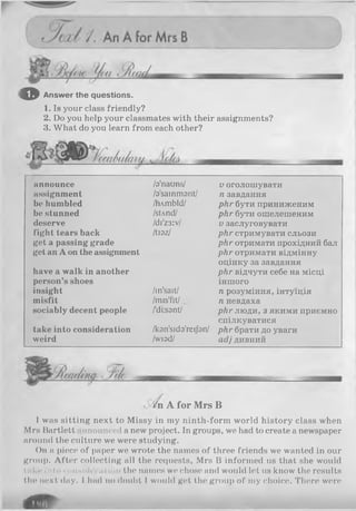 оAnswer the questions.
1. Is your class friendly?
2. Do you help your classmates with their assignments?
3. What do you learn from each other?
____
announce /a’nauns/ Vоголошувати
assignment /a'sainmant/ п завдання
be humbled /hAmbld/ рігг бути приниженим
be stunned /sUnd/ р кг бути ошелешеним
deserve /di'z3:v/ Vзаслуговувати
fight tears back /tiaz/ ркг стримувати сльози
get a passing grade рігг отримати прохідний бал
get an A on the assignment ркг отримати відмінну
оцінку за завдання
have a walk in another р кг відчути себе на місці
person’s shoes іншого
insight /in'sait/ п розуміння, інтуїція
misfit /mis'fit/ п невдаха
sociably decent people /'diisant/ ркг люди, з якими приємно
спілкуватися
take into consideration /kon'sido'reijbn/ ркг брати до уваги
weird /wiad/ асіі дивний
' [-'/n A for M rs В
1was sitting next to Missy in my ninth-form world history class when
Mrs Bartlett nnounced a new project. In groups, we had to create a newspaper
around the culture we were studying.
On a piece of paper we wrote the names of three friends we wanted in our
group. After collecting all the requests, Mrs B informed us that she would
take into consul« ration the names we chose and would let us know the results
the next day. I had no doubt I would get the group of my choice. There were
d ta
 
