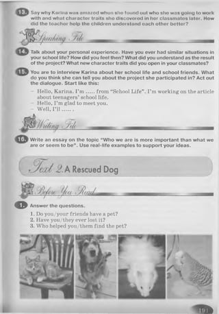 Say why Km Inn wnu nmazod whun uho found out who sho was going to woi k
with and whut chuiacter traits sho discovorod in her classmatos lator. How
did the toachor holp tho children understand oach other better?
'Hu/lit
Talk about your personal experience. Have you ever had similar situations in
your school life? How did you feel then? What did you understand as the result
of the project? What new character traits did you open in your classmates?
You are to interview Karina about her school life and school friends. What
do you think she can tell you about the project she participated in? Act out
the dialogue. Start like this:
- Hello, Karina. I ’m from “School Life’
about teenagers’ school life.
- Hello, I ’m glad to meet you.
- Well, I ’l l .......
I ’m working on the article
Write an essay on the topic “Who we are is more important than what we
are or seem to be”. Use real-life examples to support your ideas.
O Answer the questions.
1. Do you/your friends have a pet?
2. Have you/they ever lost it?
3. Who helped you/them find the pet?
f t
 