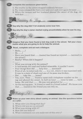 Comploto tlm nontoncos given bolow.
1. The truffle in tin* street stopped suddenly because.......
2. The train roleased the horn over and over and over again because.......
3. When the woman and her husband phoned the owner of the dog, she
told that.......
■- - ^
© Say why the dog didn’t let anybody come near him.
Say why the dog’s owner started crying uncontrollably when he saw his dog.
— _
© Imagine that you have found a lost dog (cat) in the street. Tell your class­
mates what you are going to do to help the animal.
Read, complete and act out a dialogue.
- H ello, !
- H I, !
- Have you heard th at (name) has found an injured (animal) in
the street?
- Really? When did it happen?
- What was wrong with the animal?
- It laid beside the road and looked miserable, it couldn’t move.
- Poor thing! How d id help th is (animal)?
- First of all, he (she) took th e to a vet, where it was examined well.
It was in a state of shock and one of its paws was broken.
- D id take th e home?
- Yes, sure. Then found a name and a telephone number on th e.....
tag and phoned the owner. In half an hour came to take back
home. He told th at He was very grateful fo r .......
- As the saying goes, ‘A friend in need is a friend indeed’ . We know now
th at (name) is the friend you can rely on.
/1u/ina k/</<
Make up your own story about saving an animal. Use the questions below
as a plan.
1. What were you doing that day?
2. Where did you h o c an animal?
3. What w h h wrong with it?
4. How did you help it?
5. What conclusion can you make out of thin ntory?
 