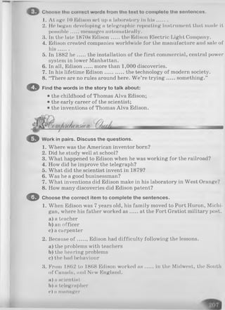 Choose tho coiioct words from tlio toxt to comploto tho sontoncos.
1. At age 1<>Edison set up a laboratory in h is.......
2. He began developing a telegraphic repenting instrument that made it
possible messages automatically.
3. In the late 1870s Edison the Edison Electric Light Company.
4. Edison created companies worldwide for the manufacture and sale; of
h is.......
5. In 1882 h e the installation of the first commercial, central power
system in lower Manhattan.
6. In all, Edison more than 1,000 discoveries.
7. In his lifetime Edison............. the technology of modern society.
8. “There are no rules around here. W e’re tryin g something.”
© Find the words in the story to talk about:
• the childhood of Thomas Alva Edison;
• the early career of the scientist;
• the inventions of Thomas Alva Edison.
O Work in pairs. Discuss the questions.
1. Where was the American inventor born?
2. Did he study well at school?
3. What happened to Edison when he was working for the railroad?
4. How did he improve the telegraph?
5. What did the scientist invent in 1879?
6. Was he a good businessman?
7. What inventions did Edison make in his laboratory in West Orange?
8. How many discoveries did Edison patent?
O Choose the correct item to complete the sentences.
1. When Edison was 7 years old, his family moved to Port Huron, Michi­
gan, where his father worked a s at the Fort Gratiot military post.
a) a teacher
b) an officer
c) a carpenter
2. Because o f , Edison had difficulty following the lessons.
a) the problems with teachers
b) the hearing problems
c) the bad behaviour
3. From 18(52 to 1868 Edison worked a s in the Midwest, the South
of Canada, mid New England.
a) n scientist
b) n telegrapher
e) ii manager
 