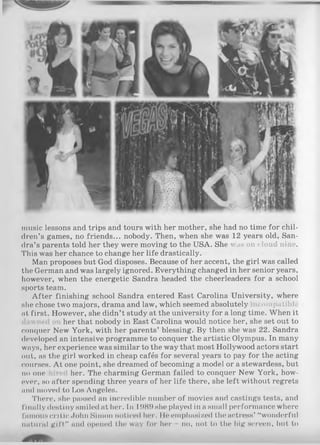 music lessons and trips and tours with her mother, she had no time for chil­
dren’s games, no friends... nobody. Then, when she was 12 years old, San­
dra’s parents told her they were moving to the USA. She was on cloud nine.
This was her chance to change her life drastically.
Man proposes but God disposes. Because of her accent, the girl was called
the German and was largely ignored. Everything changed in her senior years,
however, when the energetic Sandra headed the cheerleaders for a school
sports team.
After finishing school Sandra entered East Carolina University, where
she chose two majors, drama and law, which seemed absolutely compatible
at first. However, she didn’t study at the university for a long time. When it
her that nobody in East Carolina would notice her, she set out to
conquer New York, with her parents’ blessing. By then she was 22. Sandra
developed an intensive programme to conquer the artistic Olympus. In many
ways, her experience was similar to the way that most Hollywood actors start
out, as the girl worked in cheap cafés for several years to pay for the acting
courses. A t one point, she dreamed of becoming a model or a stewardess, but
no one her. The charming German failed to conquer New York, how­
ever, so after spending three years of her life there, she left without regrets
and moved to Los Angeles.
There, she passed an incredible number of movies and castings tests, and
finally destiny smiled at her. In 1989 she played in a small performance where
famous critic John Simon noticed her. He emphasized the actress’ “wonderful
natural g ift” and opened the way for her no, not to the big screen, but to
 