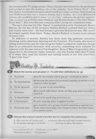 the innumerable 'I'V programmes. There, Sandra was noticed l)y the producers
and Invited to take the leading role in the comedy, ‘ Love Potion N<».9’ '. The
film failed, but Sandra recommended herself' as a comic actress. Now breaking
into Hollywood was not a distant dream, but a reality. As a real Hollywood
actress, she needed to star in some hit - and soon she got her opportu­
nity, co-starring with Sylvester Stallone ami Wesley Snipes in the film ‘Demo­
lition Man’2. But even this star company didn’t bring her immediate fame.
The next step was the film ‘Speed’ in partnership with charismatic Keanu
Reeves. On the day of the premiere Sandra Bullock realized that her dream
had finally come true - she had become a genuine Hollywood star. Her career
developed rapidly from there. Today, Sandra Bullock is known as an actress
of many roles.
In addition to movies, Sandra has three more big passions: mountain
climbing, Latin American dancing and the Internet. Previously, she enjoyed
riding motorcycles, but her dad using his father’s authority made her change
that to an armoured limousine with security, something more suitable for
someone with the star status of his daughter. Fans of Miss Congeniality often
annoy her in the Internet chats, however, and who knows what they’ll make
of it when they read her sincere and lasting words in her new interview,
“I don’t like fans.”
© Match the words and phrases (1 -7 ) with their definitions (a-g ).
1. To avoid a) to be successful when you get involved in smth;
2. To familiarize
b) having the powerful personal quality to attract and
impress other people;
3. To be ignored c) to try not to do something;
4. Genuine
d) to teach smb about smth, so that you start to under
stand it;
5. A cheerleader e) not to bepaid any attention to;
6. Charismatic f) real; exactly what it appears to be;
7. To break into
g) a member of a group of girls wearing a special uni­
form, who encourages the crowd to cheer for their team
at a sports event.
© Choose the correct words from the text to complete the sentences.
1. She can be all looks and at photo shoots and red carpet events.
2. At seven the girl cut both............. having to play the piano.
1“ Love Potion No.W" "JlioOomio ііілля № 0 ".
‘"“ Demolition Mini" “ ІНдріїїпшк".
 