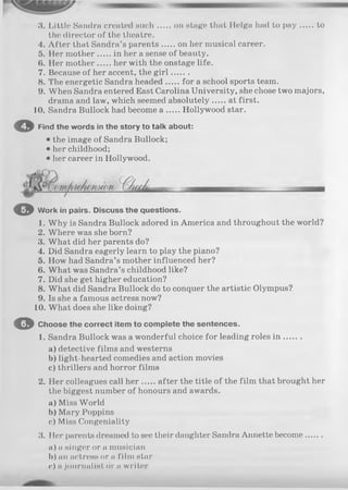 3. Little Sandra created such on stage that Helga had to p a y to
the director of the theatre.
4. A fter that Sandra’s parents on her musical career.
5. Her mother in her a sense of beauty.
6. Her mother her with the onstage life.
7. Because of her accent, the g ir l.......
8. The energetic Sandra headed for a school sports team.
9. When Sandra entered East Carolina University, she chose two majors,
drama and law, which seemed absolutely at first.
10. Sandra Bullock had become a Hollywood star.
О Find the words in the story to talk about:
• the image of Sandra Bullock;
• her childhood;
• her career in Hollywood.
© Work in pairs. Discuss the questions.
1. Why is Sandra Bullock adored in America and throughout the world?
2. Where was she born?
3. What did her parents do?
4. Did Sandra eagerly learn to play the piano?
5. How had Sandra’s mother influenced her?
6. What was Sandra’s childhood like?
7. Did she get higher education?
8. What did Sandra Bullock do to conquer the artistic Olympus?
9. Is she a famous actress now?
10. What does she like doing?
O Choose the correct item to complete the sentences.
1. Sandra Bullock was a wonderful choice for leading roles in .......
a) detective films and westerns
b) light-hearted comedies and action movies
c) thrillers and horror films
2. Her colleagues call h er after the title of the film that brought her
the biggest number of honours and awards.
a) Miss World
b) Mary Poppins
c) Miss Congeniality
3. Her parents dreamed to see their daughter Sandra Annette become.......
a) a singer or a musician
b) an actress or a film star
c) a journalist or a writer
 