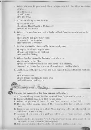 4. When she w i i h 12 yearn old, S an dra’H parents told her t.ln»y wore mo
v l n g ........
a) to Germany
b) to France
c) to the USA
5. A fter finishing school Sandra.......
a) travelled a lot
b) entered East Carolina University
c) worked as a model
6. When it dawned on her that nobody in East Carolina would notice her,
she.......
a) set out to conquer New York
b) moved to Los Angeles
c) returned to Germany
7. Sandra worked in cheap cafés for several years.......
a) to pay for the acting courses
b) to get experience in cooking
c) to earn her living
8. When Sandra moved to Los Angeles, she.......
a) got a role in the film
b) was noticed by the famous producers immediately
c) passed an incredible number of movies and castings tests
9. On the day of the premiere of the film ‘Speed’ Sandra Bullock realized
th at.......
a) it was success
b) her dream had finally come true
c) the film was really good
O Number the events in order they happen in the story.
A. After finishing school Sandra entered East Carolina University.
B. Sandra Bullock became a Hollywood star.
C. When the girl was 12 years old, her family moved to the USA.
D. The energetic Sandra headed the cheerleaders for a school sports
team.
E. Sandra was born in a suburb of Washington, D.C., but she spent her
childhood in Nuremberg.
F. Because of her accent, the girl was called the German and was largely
ignored.
G. Sandra failed to conquer New York, after spending three years of her
life there, so hIio moved to Lom AngcleH.
II. She р а н ж ч і an incredible number of n i o v i o H and citHtingH tests.
Êt
 
