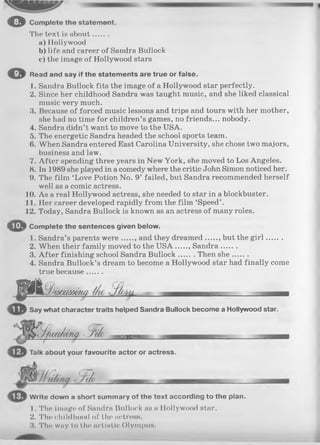 оCom plete the statem ent.
The text is about.......
a) Hollywood
b) life and career of Sandra Bullock
c) the image of Hollywood stars
О Read and say if the statements are true or false.
1. Sandra Bullock fits the image of a Hollywood star perfectly.
2. Since her childhood Sandra was taught music, and she liked classical
music very much.
3. Because of forced music lessons and trips and tours with her mother,
she had no time for children’s games, no friends... nobody.
4. Sandra didn’t want to move to the USA.
5. The energetic Sandra headed the school sports team.
(». When Sandra entered East Carolina University, she chose two majors,
business and law.
7. After spending three years in New York, she moved to Los Angeles.
8. In 1989 she played in a comedy where the critic John Simon noticed her.
9. The film ‘Love Potion No. 9’ failed, but Sandra recommended herself
well as a comic actress.
10. As a real Hollywood actress, she needed to star in a blockbuster.
11. Her career developed rapidly from the film ‘Speed’ .
12. Today, Sandra Bullock is known as an actress of many roles.
• ip i Complete the sentences given below.
1. Sandra’s parents w ere and they dreamed , but the g ir l.......
2. When their family moved to the U S A Sandra.......
3. A fter finishing school Sandra Bullock Then she.......
4. Sandra Bullock’s dream to become a Hollywood star had finally come
true because.......
p i / .ЬГ]йсШ Ю М - fh lu .
Say what character traits helped Sandra Bullock become a Hollywood star.
ІШШМЩ ЗЫ о — —
Talk about your favourite actor or actress.
W rite down a short summary of the text according to the plan.
1. The image of Sandra Bullock as a Hollywood star.
2. The childhood of the actress.
3. The way to the artistic Olympus.
 