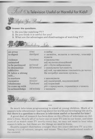 C t?У ш / и.ь Television Useful or Harmful for Kids?
ж
© Answer the questions.
1. Do you like watching TV?
2. Do you think it is useful for you?
3. What are the advantages and disadvantages of watching TV?
(xxdiiAi’m іc/a
an array /з'геї/ п набір
to digest /dai'd3est/ V засвоїти, вкласти в систему, класифі­
кувати
violence /'vaiabns/ п насильство
animated асі] мультиплікаційний
to be portrayed /po:'treid/ рНг и бути зображеним
to desensitize /di:'sensitaiz/ V знижувати чутливість
addictive асі} той, що викликає схильність до чогось
It takes a strong Це потребує значних зусиль...
will...
to nurture /'n3:tjb/ V виховувати
excessive /ik'sesiv/ асі} надмірний, надлишковий
wholesome /'haulsam/ асіі корисний
to come up with ркг V придумати, справитися з чимось
to acknowledge /3k'no:l9d3/ V визнати
***
So much television programming is aimed at young children. Much of it
appears to be educational: teaching about the world and developing life skills.
But there is a question to discuss: is television useful or harmful for kids?
A great deal of research has been done on the effects of television on chil­
dren’s lives. Nearly all of us have one or more TV sets in our home, and since
most of us watch some TV nearly every day, we may not want to hear what
research tells-us, but these are the things we need to know.
Experts suspect that babies younger than two years old view TV as a con­
fusing ,iiii of colours, Images, and noises. They don’ t understand much of
th(> content.
 