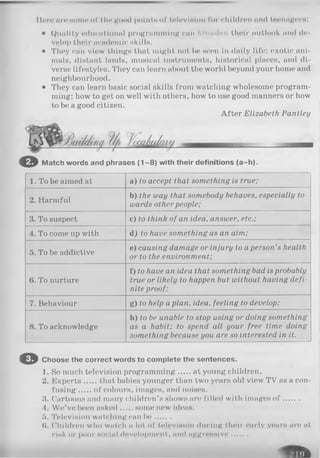 Ilore nr«? some of the good points of television for children and teenagers:
• Quality educational programming can their outlook and de­
velop their academic skills.
• They can view things that might not be seen in daily life: exotic ani­
mals, distant lands, musical instruments, historical places, and di­
verse lifestyles. They can learn about the world beyond your home and
neighbourhood.
• They can learn basic social skills from watching wholesome program­
ming: how to get on well with others, how to use good manners or how
to be a good citizen.
After Elizabeth Pantley
© Match words and phrases (1 -8 ) with their definitions (a-h ).
1. To be aimed at a) to accept that something is true;
2. Harmful
b) the way that somebody behaves, especially to­
wards other people;
3. To suspect c) to think of an idea, answer, etc.;
4. To come up with A) to have something as an aim;
5. To be addictive
e) causing damage or injury to aperson’s health
or to the environment;
6. To nurture
f) to have an idea that something bad isprobably
true or likely to happen but without having defi­
nite proof;
7. Behaviour g) to help a plan, idea, feeling to develop;
8. To acknowledge
h) to be unable to stop using or doing something
as a habit; to spend all your free time doing
something because you are so interested in it.
© Choose the correct words to complete the sentences.
1. So much television programming at young children.
2. Experts that babies younger than two years old view TV as a con­
fusing of colours, images, and noises.
3. Cartoons and many children’s shows are filled with images o f .......
4. W e’ve been asked some new ideas.
5. Television watching can be ..... .
($. Children who watch a lot of television during their early years are at
risk or poor social development, nml aggressive.......
R H
 