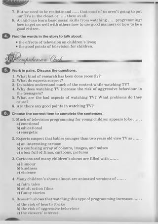 7. But we need to be realistic and that most of us aren’t going to put
our TVs in the closet o r them at all.
8. A child can learn basic social skills from watching programming:
how to get on well with others how to use good manners or how to be a
good citizen.
Find the words in the story to talk about:
• the effects of television on children’s lives;
• the good points of television for children.
Work in pairs. Discuss the questions.
1. What kind of research has been done recently?
2. What do experts suspect?
3. Do babies understand much of the content while watching TV?
4. Why does watching TV increase the risk of aggressive behaviour in
the teenagers?
5. What are the bad aspects of watching TV? What problems do they
cause?
(i. Are there any good points in watching TV?
Choose the correct item to complete the sentences.
1. Much of television programming for young children appears to b e .......
a) emotional
b) educational
c) energetic
2. Experts suspect that babies younger than two years old view TV as.......
a) an interesting cartoon
b) a confusing array of colours, images, and noises
c) a box full of films, cartoons, pictures
3. Cartoons and many children’s shows are filled w ith .......
a) humour
b)kindness
c) violence
4. Many children’s shows almost are animated versions o f .......
a) fairy tales
b) adult action films
c) funny stories
5. Research shows that watching this type of programming increases.......
a) the risk of heart attacks
b) the risk of aggressive behaviour
c) the viewers’ interest
 