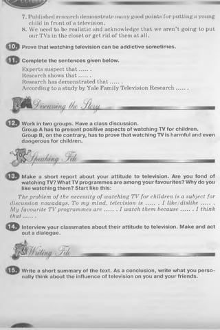 7. Published research demonstrate many good points for putting a young
child in front of a television.
8. We need to be realistic and acknowledge that we aren’t going to put
our TVs in the closet or get rid of them at all.
i p l Prove that watching television can be addictive sometimes.
Complete the sentences given below.
Experts suspect th at.......
Research shows th at.......
Itesearch has demonstrated th a t.......
According to a study by Yale Family Television Research.......
© Work in two groups. Have a class discussion.
Group A has to present positive aspects of watching TV for children.
Group B, on the contrary, has to prove that watching TV is harmful and even
dangerous for children.
Make a short report about your attitude to television. Are you fond of
watching TV? What TV programmes are among your favourites? Why do you
like watching them? Start like this:
The problem of the necessity of watching TV for children is a subject for
discussion nowadays. To my mind, television i s I like/dislike........
My favourite TV programmes a re I watch them because I think
th a t.......
© Interview your classmates about their attitude to television. Make and act
out a dialogue.
ŒT/
Write a short summary of the text. As a conclusion, write what you perso­
nally think about the influence of television on you and your friends.
 