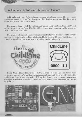 A Guide to British and American Culture
A Broadsheet —(in Britain) A newspaper with large pages. The more seri­
ous newspapers such as The Guardian, The Independent and The Times are
often reffered to as ‘broadsheets’ .
Children’s Hour - A BBC radio programme that was broadcast in Britain
early every evening from 1922 to 1964. It was very popular in the years be­
fore children’s television.
ChildLine - A British charity programme that provides a special telephone
service for children to call for advice and help them with their problems. It is
mined especially at children who are being treated violently.
CNN (Cable News Network) —A US television company that broadcasts
news and special information programmes all around the world by satellite,
24 hours a day. It was begun in 1980 by Ted Turner and is based in Atlanta,
Georgia. It became especially known in 1991 as the main news source for the
Gulf War.
 