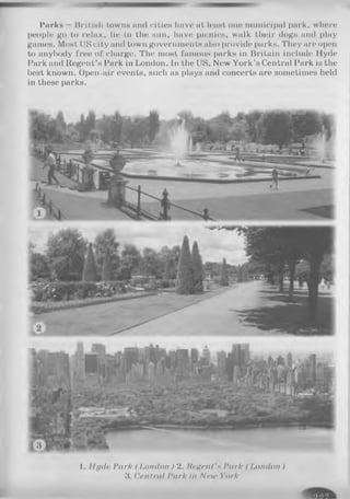 Parks llril,lull towns and cities have at least one municipal park, where
people go to relax, lie in the sun, have picnics, walk their dogs and play
games. Most IIS city and town governments also provide parks. They are open
to anybody free of charge. The most famous parks in Britain include Hyde
Park and Regent’s Park in London. In the US, New York’s Central Park is the
best known. Open-air events, such as plays and concerts are sometimes held
in these parks.
I. Ih/ilr Park ( London) 2. Regent'h Park ( London)
1 Central Park In Neu> York
 