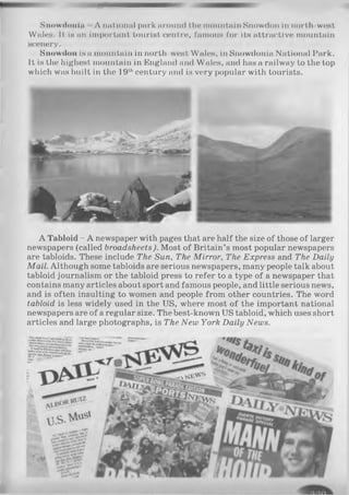 Snowdon In A imUomd pnrk around l.lm mountain Snowdon in north west
WalcH. It is an important tourist centre, famous for its attractive mountain
scenery.
Snowdon is a mountain in north-west Wales, in Snowdonia National Park.
It is the highest mountain in England and Wales, and has a railway to the top
which was built in the 19thcentury and is very popular with tourists.
A Tabloid - A newspaper with pages that are half the size of those of larger
newspapers (called broadsheets). Most of Britain’s most popular newspapers
are tabloids. These include The Sun, The M irror, The Express and The Daily
Mail. Although some tabloids are serious newspapers, many people talk about
tabloid journalism or the tabloid press to refer to a type of a newspaper that
contains many articles about sport and famous people, and little serious news,
and is often insulting to women and people from other countries. The word
tabloid is less widely used in the US, where most of the important national
newspapers are of a regular size. The best-known US tabloid, which uses short
articles and large photographs, is The New York Daily News.
 