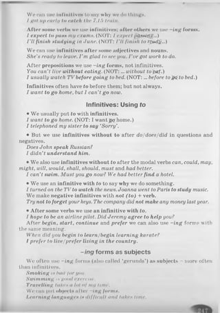 Wo Cllll IISO illl'illitivCH to sny wily WOdo tilings.
/got up early lit catch the 7.15 train.
After some verbs we use infinitives; after others we use -in g forms.
I expect to pass my exams. (NOT: I expect pQsuuxig...)
I ’ll finish studying in June. (NOT: I'll finish to SpMtfa...)
We can use infinitives after some adjectives and nouns.
She’s ready to leave. I ’m glad to see you. I ’ve got work to do.
A fter prepositions we use -in g forms, not infinitives.
You can’t live without eating. (N O T :... without to^a^.)
I usually watch TV before going to bed. (N O T:... before to)& to bed.)
Infinitives often have to before them; but not always.
I want to go home, but I can’t go now.
Infinitives: Using to
• We usually put to with infinitives.
I want to go home. (NOT: I want _g^rhome.)
I telephoned my sister to say ‘Sorry’.
• But we use infinitives without to after do/does/did in questions and
negatives.
Does John speak Russian?
I didn’t understand him.
• We also use infinitives without to after the modal verbs can, could, may,
might, will, would, shall, should, must and had better.
I can’t swim. Must you go now? We had better find a hotel.
• We use an infinitive with to to say why we do something.
I turned on the TV to watch the news. Joanna went to Paris to study music.
We make negative infinitives with not (to ) + verb.
Try not to forget your keys. The company did not make any money last year.
• A fter some verbs we use an infinitive with to.
I hope to be an airline pilot. Did Jeremy agree to help you?
After begin, start, continue and prefer we can also use -in g forms with
the same meaning.
When did you begin to learn/begin learning karate?
I prefer to live/prefer living in the country.
-ing forms as subjects
We often use -in g forms (also called ‘gerunds’) as subjects - more often
than infinitives.
Smoking is bad for you.
Swimming is good exercise.
Travelling lakes a lot oj my lime.
Wo can put objects al ter -In g forms,
I.earning languages is difficult and lakes lime.
 