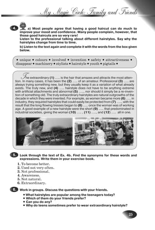 25
My Magic Circle: Family and Friends
a) Most people agree that having a good haircut can do much to
improve your mood and confidence. Many people complain, however, that
those good haircuts are so very rare!
Listen to the professional talking about different hairstyles. Say why the
hairstyles change from time to time.
b) Listen to the text again and complete it with the words from the box given
below.
• unique • colours • involved • invention • safety • attractiveness •
disappear • machinery • stylists • hairstyle • youth • pigtails •
The extraordinary (1) ….. is the hair that amazes and attracts the most atten-
tion. In many cases, it has been the (2) ….. of an amateur. Professional (3) ….. are
always trying something new, but they usually keep it as a variation of what already
exists. The truly new, and (4) ….. hairstyle does not have to be anything extreme
with artificial attachments and abnormal (5) ….., nor should it simply be a re-inven-
tion of something old. The truly extraordinary hairstyles are natural outgrowths of the
decade in which they were invented. For example, as women became more (6) ….. in
industry, they required hairstyles that could easily be protected from (7) ….., with the
result that the long flowing tresses began to (8) ….. once the woman was of working
age. A good example of a new hairstyle were the short (9) ….. that predominated in
industrial societies, giving the woman (10) ….. , (11) ….., and (12) ….. all in one.
Look through the text of Ex. 4b. Find the synonyms for these words and
expressions. Write them in your exercise-book.
1. To become better.
2. Used not very often.
3. Not professional.
4. Awareness.
5. Not natural.
6. Extraordinary.
Work in groups. Discuss the questions with your friends.
• What hairstyles are popular among the teenagers today?
• Which of them do your friends prefer?
• Can you do any?
• Why do teens sometimes prefer to wear extraordinary hairstyle?
4.
5.
6.
Nesvit_Engl_9.indd 25Nesvit_Engl_9.indd 25 8/12/2009 17:03:318/12/2009 17:03:31
 