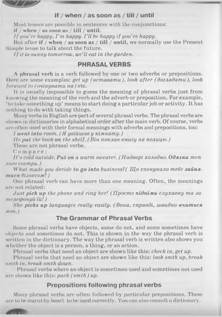 If / when / as soon as / till / until
Most tenses are possible in sentences with the conjunctions:
if / when / as soon as / till / until.
I f you’re happy, I ’m happy. I ’ll be happy if you’re happy.
But after if / when / as soon as / till / until, we normally use the Present
Simple tense to talk about the future.
I f it is sunny tomorrow, we’ll eat in the garden.
PHRASALVERBS
Л phrasal verb is a verb followed by one or two adverbs or prepositions.
Mere are some examples: get up (вставати), look after (доглядати), look
forward to ( очікувати на) etc.
It, is usually impossible to guess the meaning of phrasal verbs just from
knowing the meaning of the verb and the adverb or preposition. For example,
‘ to take something up’ means to start doing a particular job or activity. It has
nothing to do with taking things.
Many verbs in English are part of several phrasal verbs. The phrasal verbs are
shown in dictionaries in alphabetical order after the main verb. Of course, verbs
are often used with their formal meanings with adverbs and prepositions, too:
I went into room. (Я увійшов у кімнату.)
lie put the book on the shelf. (В ін поклав книгу на полицю.)
These are not phrasal verbs.
C o m p a r e :
I t ’s cold outside. Put on a warm sweater. (Надворі холодно. Одягни теп­
лого светра.)
What made you decide to go into business?( Що спонукало тебе зайня­
тися бізнесом? )
One phrasal verb can have more than one meaning. Often, the meanings
are not related:
dust pick up the phone and ring her! ( Просто підніми слухавку та за­
телефонуй їй! )
She picks up languages really easily. ( Вона, справді, швидко вчиться
мов.)
The Grammar of Phrasal Verbs
Some phrasal verbs have objects, some do not, and some sometimes have
objects and sometimes do not. This is shown in the way the phrasal verb is
written in the dictionary. The way the phrasal verb is written also shows you
whether the object is a person, a thing, or an action.
Phrasal verbs that need an object are shown like this: check in, get up.
Phrasal verbs that need an object are shown like this: look smth up, break
ninth in, break smth down.
Phrasal verbs where an object is sometimes used and sometimes not used
are shown like this: pack ( smth) up.
Prepositions following phrasal verbs
Many phrasal verbs are often followed by particular prepositions. These
are to be learnt by heart to be used correctly. You can also consult a dictionary.
 
