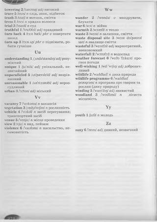 towering 2 Лагапг)/ adj високий
trace б /trcis/n слід, знак, відбиток
tniwh 3 /traef/п мотлох, сміття
tress I /tresІ п прядка волосся
trial 3 ЛгаїаІ/ п суд
truthful 1Aru:0fal/adj правдивий
turn hack 4 Лз:п back/phr v повертати
назад
turn up 3 Дз:п лр/phr v піднімати, ро­
бити гучніше
U u
understanding 1 /.Ando'staendiQ/ady р о з у ­
м ію ч и й
unique 1 /ju:'ni:k/ adj у н ік а л ь н и й , н е ­
з в и ч а й н и й
unparalleled 5 /An'pasraleld/ adj н е з р ів ­
н я н н и й
unreasonable 1 /лп'їігзпзЬІ/ adj нероз­
судливий
urban 3 /з:Ьзп/adj міський
V v
vacancy 7 /Veikonsi/ n вакансія
vegetation 3 /,vedp'teijbn/n рослинність
vehicle 4 /Vukol/ n засіб пересування;
транспортний засіб
venue 5 /Venju:/n місце проведення
view 2 /vju:/n вид, пейзаж
violence 6 /Vaialans/ n насильство, не­
самовитість
W w
wander 2 /Vendз/ v мандрувати,
блукати
war 6 /wo:/n війна
warmth 2 /wo:m9/n тепло
waste 3 /weist/n залишки, сміття
waste disposal site 3 /weist dis'pouzol
sait/n звалище сміття
wasteful 3 /'wcistfol/adj марнотратний,
неекономний
waterfall 2 /woitofo:l n водоспад
weather forecast 6 /'weôo 'fo:ka:st/ про­
гноз погоди
well-wishing 1 /wel 'wijitj/adj доброзич­
ливий
wildlife 2 Availdlaif/ n дика природа
wildlife programme 6 /Vaildlaif
praugrom/ n програма про тварин та
рослин (дику природу)
winding 5 /wain'din/ adj звивистий
woodland 3 /Vudtand/ n лісиста
місцевість
Yy
youth 1 /ju:9/n молодь
Zz
zany 6 /zeini/adj дивний, незвичний
 