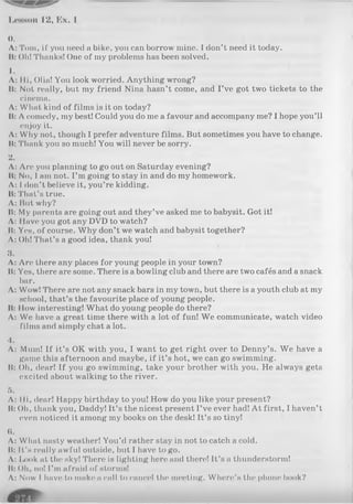 Lesson 12, Ex. 1
0.
Л: Tom, if you need a bike, you can borrow mine. I don’t need it today.
II: Oh! Thanks! One of my problems has been solved.
1.
Л: Hi, Olia! You look worried. Anything wrong?
II: Not really, but my friend Nina hasn’t come, and I’ve got two tickets to the
cinema.
Л: What kind of films is it on today?
II: Л comedy, my best! Could you do me a favour and accompany me? I hope you’ll
enjoy it.
Л: Why not, though I prefer adventure films. But sometimes you have to change.
It: Thank you so much! You will never be sorry.
2.
Л: Are you planning to go out on Saturday evening?
II: No, I am not. I’m going to stay in and do my homework.
Л: I don’t believe it, you’re kidding.
II: That’s true.
Л: But why?
It: My parents are going out and they’ve asked me to babysit. Got it!
Л: Have you got any DVD to watch?
It: Yes, of course. Why don’t we watch and babysit together?
Л: Oh! That’s a good idea, thank you!
3.
Л: Are there any places for young people in your town?
It: Yes, there are some. There is abowling club and there are two cafés and a snack
bar.
Л: Wow! There are not any snack bars in my town, but there is a youth club at my
school, that’s the favourite place of young people.
II: How interesting! What do young people do there?
A: We have a great time there with a lot of fun! We communicate, watch video
films and simply chat a lot.
4.
Л: Mum! If it’s OK with you, I want to get right over to Denny’s. We have a
game this afternoon and maybe, if it’s hot, we can go swimming.
It: Oh, dear! If you go swimming, take your brother with you. He always gets
excited about walking to the river.
5.
Л: Hi, dear! Happy birthday to you! How do you like your present?
It: Oh, thank you, Daddy! It’s the nicest present I’ve ever had! At first, I haven’t
even noticed it among my books on the desk! It’s so tiny!
«.
Л: What nasty weather! You’d rather stay in not to catch a cold.
It: It’s really awful outside, but I have to go.
Л: Look at the sky! There is lighting here and there! It’s a thunderstorm!
It: Oh, no! I’m afraid of storms!
Л: Now I have to make a call to cancel the meeting. Where’s the phone book?
 