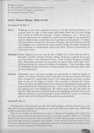 II: Iloro you nro.
A: Oh, no! The page I need tins boon torn out!
B: Don't worryl I’ve got a new book.
A: Goodness! Lucky I am!
Unit 2. N ature M agic: W eb of Life
Lessons 5—6, Ex. 7
Mary: Walking is the most popular activity in all the National Parks, it’s
a great way to take in the views, get some fresh air in your lungs
and travel to different places! I enjoy walking a lot. I never get
tired of admiring the wonderful view and listening to the sounds of
nature. Sometimes my parents and I go there on horseback. I ’ve been
training horse riding for two years already. British National Parks
can suggest you everything: from gentler treks through woodlands
and meadows to challenging rides over hills. There is something to
suit every rider.
Theodore: Horse riding is not my cup of tea. I think it’s a little bit too old-fa-
shioned. I prefer cycling to horse riding. Cycling is a great way to get
out and about in the National Parks. I like it when we have a family
trip. Nowadays parents are too busy to spend time with their kids.
Cycling during the summer holidays is fantastic. I like both bike rides
on woodland tracks and quiet country roads and mountain bike rides
on real mountains.
Patrick: Nowadays more and more people are interested in extreme kinds of
sports. I’ve never tried any but I hope that one day my dream will come
true. I think it’s a good idea to go in for watersports and take a water
trip on one of the lakes or rivers. Our country is famous for them.
There are lakes, coastlines and rivers ideal for all kinds of water sports,
surrounded by the stunning scenery. I don’t think I’ll go climbing. In
my opinion it’s very dangerous. My father took the air trip when he
was 25. That was not a parachuting or paragliding, no! That was an air
balloon trip but it was amazing! A great chance to enjoy an amazing
aerial view of the National Park scenery passing below.
Lesson 8, Ex. 4
Windermere Lake Cruises are the 16thmost popular tourist attraction in the
UK and the most popular attraction in the Lake District, with over 1,000,000
people using them each year.
The 17 km length of Windermere makes it England’s longest lake and it has
its own rangers and patrol boats in the busy summer months. There is a 10 mph
speed limit which came into force in 2005 to enable sailing boats and kayaks to
enjoy the lake safely, alongside with jotskls, water skiers and fast motor boats.
Ilowever, this decision wasn't accepted by many local businesses that make their
money on the development of tourism there.
 