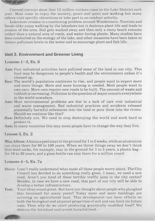 Current surveys show that 12 million visitors come to tho Lake District eucli
year. Most come to enjoy the scenery, peace and quiet and walking but many
others visit specific attractions or take part in an outdoor activity.
Lakeshore erosion is a continuing problem around Windermere. Tourists and
locals alike enjoy walking by the lakeshore but it destroys plant life and leads to
erosion of the area. Soil gets washed away and then only a stony beach remains
rather than a natural area of reeds, and water-loving plants. Many studies have
been conducted on the ecology of the lake, and other measures have been taken to
reduce pollutant levels in the water and to encourage plant and fish life.
Unit 3. Environm ent and G reener Living
Lessons 1—2, Ex. 6
Ann: Past industrial activities have polluted some of the land in our city. This
land may be dangerous to people’s health and the environment unless it’s
cleaned up.
Dan: The world’s population continues to rise, and people want to expect more
and more things. More and more housing is needed. Most people want to
own cars. More cars require new roads to be built. The amount of waste and
rubbish is increasing. Pollution is the question of major concern everywhere
in the world nowadays.
Ann: Most environmental problems are due to a lack of care over industrial
and waste management. Bad industrial practices and accidents released
potentially harmful substances into the land or pour them into the rivers.
Should we continue like this?
Dan: Definitely not. We need to stop destroying the world and work hard to
protect it.
Ann: In many countries this may mean people have to change the way they live.
Lesson 3, Ex. 2
Miss Alison: Abanana peel stays in the ground for 1to 2weeks, while analuminium
can stays there for 80 to 100 years. When we throw things away we don’t think
that wool socks, for example, stay in the ground for 1 to 5 years, a plastic bag -
for 10 to 20 years, and a glass bottle can stay there for a million years!
Lessons 4—5, Ex. 7a
Steve: I can’t really understand what made all these people worry about. The City
Council has decided to do something really great. I mean, we need a new
road. Aren’t you tired of these terrible traffic jams in the city centre?
Besides, in case we have a new road, this part of our city will be able to
develop a better infrastructure.
Tom: Your ideas sound great. But have you thought about people who ploughed
this farmland for many years? Today more and more buildings are
occuring on agricultural land. This development can have effects on
both the biological and physical properties of soil and can limit its future
uses. Then why do we start producing genetically modified food? We
destroy the farmland and invent harmful food.
 