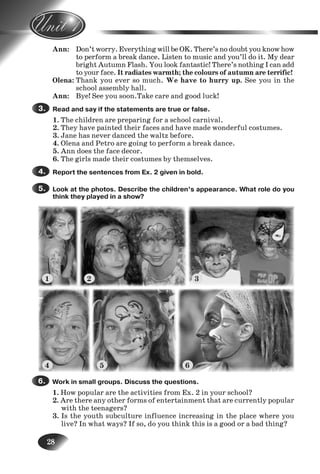 28
Ann: Don’t worry. Everything will be OK. There’s no doubt you know how
to perform a break dance. Listen to music and you’ll do it. My dear
bright Autumn Flash. You look fantastic! There’s nothing I can add
to your face. It radiates warmth; the colours of autumn are terrific!
Olena: Thank you ever so much. We have to hurry up. See you in the
school assembly hall.
Ann: Bye! See you soon.Take care and good luck!
Read and say if the statements are true or false.
1. The children are preparing for a school carnival.
2. They have painted their faces and have made wonderful costumes.
3. Jane has never danced the waltz before.
4. Olena and Petro are going to perform a break dance.
5. Ann does the face decor.
6. The girls made their costumes by themselves.
Report the sentences from Ex. 2 given in bold.
Look at the photos. Describe the children’s appearance. What role do you
think they played in a show?
3.3.
4.4.
5.5.
7.
8.
9.
Work in small groups. Discuss the questions.
1. How popular are the activities from Ex. 2 in your school?
2. Are there any other forms of entertainment that are currently popular
with the teenagers?
3. Is the youth subculture influence increasing in the place where you
live? In what ways? If so, do you think this is a good or a bad thing?
6.6.
1 2 3
4 5 6
Nesvit_Engl_9.indd 28Nesvit_Engl_9.indd 28 8/12/2009 17:03:328/12/2009 17:03:32
 