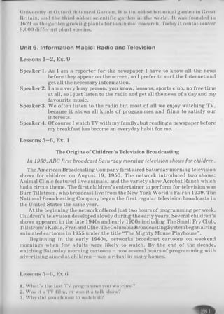 11nivi'i'mII.y of ( )x I’uI'd Botanical (innil'll. If I h the oldest liotiuilcnl Kiirden In (ironI
Britain, mid flir third oldest scientific garden In the world. II. wns founded in
1621 ns the garden growing plants for medicinal research. Today it contains over
8,000 dil’foront phint species.
Unit 6. Inform ation M agic: Radio and Television
Lessons 1—2, Ex. 9
Speaker 1. As I am a reporter for the newspaper I have to know all the news
before they appear on the screen, so I prefer to surf the Internet and
get all the necessary information.
Speaker 2. I am a very busy person, you know, lessons, sports club, no free time
at all, so I just listen to the radio and get all the news of a day and my
favourite music.
Speaker 3. We often listen to the radio but most of all we enjoy watching TV,
because it shows all kinds of programmes and films to satisfy our
interests.
Speaker 4. Of course I watch TV with my family, but reading a newspaper before
my breakfast has become an everyday habit for me.
Lessons 5—6, Ex. 1
The Origins of Children’s Television Broadcasting
In 1950, ABC first broadcast Saturday morning television shows for children.
The American Broadcasting Company first aired Saturday morning television
shows for children on August 19, 1950. The network introduced two shows:
Animal Clinic featured live animals, and the variety show Acrobat Ranch which
had a circus theme. The first children’s entertainer to perform for television was
Burr Tillstrom, who broadcast live from the New York World’s Fair in 1939. The
National Broadcasting Company began the first regular television broadcasts in
the United States the same year.
At the beginning the network offered just two hours of programming per week.
Children’s television developed slowly during the early years. Several children’s
shows appeared in the late 1940s and early 1950s including The Small Fry Club,
Tillstrom’sKukla, Fran andOllie.TheColumbiaBroadcastingSystembeganairing
animated cartoons in 1955 under the title “The Mighty Mouse Playhouse” .
Beginning in the early 1960s, networks broadcast cartoons on weekend
mornings when few adults were likely to watch. By the end of the decade,
watching Saturday morning cartoons - now several hours of programming with
advertising aimed at children - was a ritual in many homes.
Lessons 5—6, Ex.6
1. What’s the Inst TV programme you watched?
2. Was it a TV film, or was If a talk show?
3. Why did you choose to watch If?
 