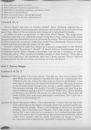 4. Wlio did you watch it with?
5. Wlmt did you think was good of it?
(I. Was there anything/anybody you didn’t like?
7. Who was it directed by?
8. Who was starring in the programme?
0. Did you get a lot of new information?
Lesson 8, Ex. 4
Trevor Baylis was born in London inl937. After studying engineering at
college, he became a swimming pool salesman, and worked as an inventor in his
■pure time. Many of his inventions were designed to help disabled people.
In 1993, he saw a programme on television about Africa. The programme
said that radio was very useful for people living there, but, unfortunately, many
people could not afford electricity or batteries for radios. Trevor found a solution
to this problem by inventing a radio that worked by a clockwork. You just wind a
handle and that provides the power for the radio.
Trevor’s clockwork radio was shown on a science programme on the British
television called ‘Tomorrow’s World’ . A South African businessman and an
accountant heard about Trevor’s invention and set up a company to make
clockwork radios. They employed disabled people in their factory. Although it
wasn’t very high-tech, the clockwork radio was a great success. Trevor received
several awards for his invention, including one from the Queen.
Unit 7. C areer M agic
Lessons 5—6, Ex. 1
Speaker 1: Hi! I’m John. I’m a taxi driver. You ask me, why I have chosen this
job? Well, the first moment I started driving a car, I understood that
I liked it a lot. So, when the time came to choose a profession, I was
sure that it would be a job connected with driving. Driving a truck or
a van seemed a little boring to me, as I am a rather talkative person. I
like communicating with people. I couldn’t imagine driving long dis­
tances without saying a word to anybody! That’s why I have decided
to become a taxi driver. Of course, my job is not ideal. You know, all
these traffic jams and noisy passengers sometimes. But I just can’t
imagine my life without it!
Speaker 2: Hello! My name’s Mary. I’m a pharmacist. I think that my job is the
most useful one in the world. I’m happy that I can prepare medicines,
which help sick people. When I was studying at school my favourite
subjects were Chemistry and Physics, and I was going to become a
doctor (let’s say, a dentist or a surgeon). As I started learning medi­
cine at the university, I understood that preparing medicines, which
could treat people, was as much important as being a doctor.
So I decided to be a pharmacist, and I don’t regret my decision.
 