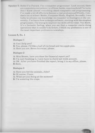 Speaker !l: Hello! I'm Patrick. I’m nniinpiitor programmer. I.ook around, then*
arecomputerseverywhere: III office«, banks, supermarkets! I’m lucky
that I know almost everything about computers and programming.
I’ve made a lot of effort« to become a real prol’eHHlonal! Firstly, I stu-
died a lot at school: Maths, Computer Study, English. Secondly, I was
lucky to advance my knowledge on computer technologies at the uni­
versity. I’ve learnt how to design software, starting with the simplest
programmes. I’m trying to improve my skills all the time. You know,
it’s a fantastic feeling, when you see that a computer starts doing
operations that it couldn’t do before. I think my profession is one of
the most important professions nowadays.
Lesson 8, Ex. 1
Dialogue 1
A: Can I help you?
B: Yes, please. I’d like a loaf of rye bread and two apple pies.
A: Here you are. Seven hryvnias, please.
Dialogue 2
A: Miss Brown, have you done the financial report yet?
B: I’m just finishing it. I only have to check last week account.
A: OK. After you have finished the report, bring it to my office, please.
B: Sure.
Dialogue 3
A: Have you fed the animals, John?
B: Of course, I have.
A: What are you doing at the moment?
B: I’m watering the crops.
 