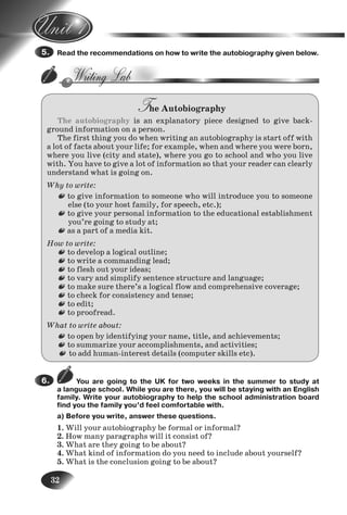 32
Read the recommendations on how to write the autobiography given below.
The Autobiography
The autobiography is an explanatory piece designed to give back-
ground information on a person.
The first thing you do when writing an autobiography is start off with
a lot of facts about your life; for example, when and where you were born,
where you live (city and state), where you go to school and who you live
with. You have to give a lot of information so that your reader can clearly
understand what is going on.
Why to write:
to give information to someone who will introduce you to someone
else (to your host family, for speech, etc.);
to give your personal information to the educational establishment
you’re going to study at;
as a part of a media kit.
How to write:
to develop a logical outline;
to write a commanding lead;
to flesh out your ideas;
to vary and simplify sentence structure and language;
to make sure there’s a logical flow and comprehensive coverage;
to check for consistency and tense;
to edit;
to proofread.
What to write about:
to open by identifying your name, title, and achievements;
to summarize your accomplishments, and activities;
to add human-interest details (computer skills etc).
You are going to the UK for two weeks in the summer to study at
a language school. While you are there, you will be staying with an English
family. Write your autobiography to help the school administration board
find you the family you’d feel comfortable with.
a) Before you write, answer these questions.
1. Will your autobiography be formal or informal?
2. How many paragraphs will it consist of?
3. What are they going to be about?
4. What kind of information do you need to include about yourself?
5. What is the conclusion going to be about?
5.
6.
1.
Nesvit_Engl_9.indd 32Nesvit_Engl_9.indd 32 8/12/2009 17:03:348/12/2009 17:03:34
 