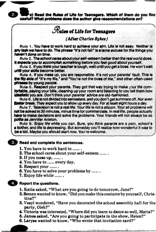 w a l Reed the Rules of Life for Teenegere. Which of thom do you find
useful? Whet proMeme dooothe author give reoommendetlone on?
^ ------
of Life for Teenager«
(A fte r Charles Sykes)
Rule 1. You have to work hard to achieve your aim. Life is not easy. Neither is
anytaskwe haveto do. The phrase “it's notfair” isa lame excuse forthe tilings you
haven't done on time.
Rule 2. Theschoolcaresaboutyourself-esteem betterthanthe realworld does.
It expectsyou to accomplish something before you feel good about yourself.
Rule 3. ifyouthinkyourteacheristough,wait untilyou geta boss. Hewon’t wait
untilyourskills become better.
Rule 4. if you mess up, you are responsible. It’s not your parents’ fault. This is
the flip side of "It's my life,* and “You’re not the boss of me,”and other often-used
phrases byyoung people.
Rule 5. Respect your parents. They got that way trying to make /our life com- ;
fortabie, payingyour bills, cleaning up your room and listening to you tell them how j
Idealistic you are. Don’t think your parents’ advice are old-fashioned. j
Rule 6. LifeIsnotdivided intosemesters, and youdon’t getsummers off. Noreven j
Easierbreak. They expectyou to show up everyday. Forat leasteight hours a day. i
Rule 7. Television is nota real life. Your life is not a sitcom. Yourall problems will
notbe solved in30 minutes, minustime for commercials. In real life, people actually j
have to make decisions and solve the problems. Your friends will not always be as ;
polite as JenniferAniston. j
Rule 8. Enjoy life while you can. Sure, you think parents are a pain, school’s
a bother, and life is depressing. But someday you’ll realize how wonderful it was to
be a kid. Maybe you should start now. You’re welcome.
© Read and complete the aentences.
1. You have to work hard to .......
2. The school cares about your self-esteem.......
3. If you mess up,.......
4. You have to every day.
5. Respect your.......
6. You have to solve your problems b y .......
7. Enjoy life while.......
© Report the questions.
1. Katia asked, “What are you going to do tomorrow, Jane?”
2. Semen wanted to know, “Did you make this costume by yourself, Chris­
tina?”
3. Vasyl wondered, “Have you decorated the school assembly hall for the
party, Oleh?”
4. Victoria was interested, “Where did you learn to dance so well, Maria?”
5. James asked, “Are you going to participate in the show, Helen?”
6. Larysa wanted to know, “Who wrote that invitation card?”
 