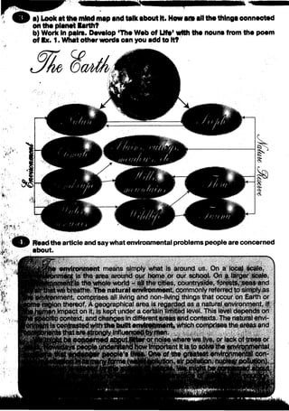 S B ■) Look atthe mindmap and talk aboutIt. Howanaall tha thlnga oonnaotad
on tha planet larth?
b) Work In p«lra. Oavalop ‘Tha Wab of Ufa* wtth tha nouna from tha poem
of Ex. 1. What other worda can you add to It?
Read the article and saywhat environmental problems people are concerned
about.
environment means simply what is around us. On a local scale,
iment is the area around our home or our school. On a larger scale,
an?is the whole world - all the cities, countryside, forests, seas and
:we breathe The natural environment, commonly referred to simplyas
intent, comprises all living and non-living things that occur on Earth or
»region thereof A geographical area is regarded as a natural environment, if
tan impact on it. is kept under a ceitain limited level. This level depends on
3№ccontext, and changes in different areas and contexts. The natural envi-
tis contrastedwiththe builtenvironment, which comprises the areas ar|^
ithat are sfro^TgiyInfluenoe#byman.
^ eo$$*rned ab$utjjM er or hojse where we live. °r lack qf treeS or
Important ttlS;to aotvfctheenvirppfti^htat
of the greatest environmental con-
"Jtton,airpoli#tlpn, nufcte#poButton).
 
