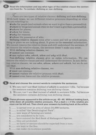 o Read tho Information and say what type of tho rotative clause tho senten
ces from Ex. 7a contain: defining or non-doflnlng.
c re are two types of relative clauses: defining and non-defining.
With both types, we use different relative pronouns depending on what
we are referring to:
who for people (and animals when we want to give them a personality);
**which for things(andanimalswhenwedon’t want togive themapersonality);
where for places;
tf when for times;
why for reasons;
whose the possessive of who.
Defining relative clauses come after a noun and tell us which person,
thing or place we are talking about. It gives us the essential information.
We cannot remove the relative clause and still understand the sentence. If
we remove the relative clause, the sentence doesn’t make any sense.
With defining relative clauses, we:
tf cannot use commas;
0 can replace who, which, when and why with that.
Non-defining relative clauses give us extra information. W e can
remove the relative clause and still understand the sentence. In non-defin-
ing relative clauses, we use who, whose, where and which, but we do not
use that.
With non-defining relative clauses, we:
0 must use commas;
cannot replace the relative pronoun with that;
0 cannot even leave out the relative pronoun.
O Read and choose the correct words to complete the sentences.
1. We can/can’t use that instead of which in sentence 1 (Ex. 7a) because
the sentence contains defining/non-defining clause.
2. We can/can’t use that instead of which in sentence 2 (Ex. 7a) because
the sentence contains defining/non-defining clause.
These phrases appeared in the article on pp. 4 5 -4 6 . Without looking back,
write down all possible relative pronouns. Put a dash (-) if the relative pro­
noun can be left out. Then check your answers by looking back at the article.
1........is spread over an area of about 34,000 hectares.
2........is called “the Dendrological Park” .
3........new ways of farming are tested.
4 are considered to be rare.
5 have entered the Red Book of Endangered Species.
6 they are protected.
7 no harm or menace should be expected from a man.
8 urn kept in the Zoo.
1).........can make its existence poHHible.
 