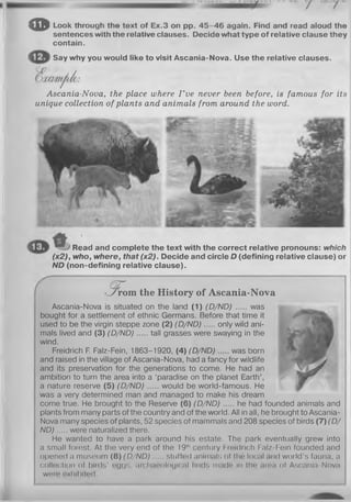 0 Look through the text of Ex.3 on pp. 4 5 -4 6 again. Find and read aloud the
sentences with the relative clauses. Decide what type of relative clause they
contain.
Say why you would like to visit Ascania-Nova. Use the relative clauses.
Ascania-Nova, the place where I ’ve never been before, is famous for its
unique collection of plants and animals from around the word.
Read and complete the text with the correct relative pronouns: which
(x2), who, where, that(x2). Decide and circle D (defining relative clause) or
ND (non-defining relative clause).
q r
■ 7 rrom the History of Ascania-Nova
Ascania-Nova is situated on the land (1) (D/ND) was
bought for a settlement of ethnic Germans. Before that time it
used to be the virgin steppe zone (2) (D /N D ) only wild ani­
mals lived and (3) (D /N D ) tall grasses were swaying in the
wind.
Freidrich F. Falz-Fein, 1863-1920, (4) (D /N D ) was born
and raised in the village of Ascania-Nova, had a fancy for wildlife
and its preservation for the generations to come. He had an
ambition to turn the area into a ‘paradise on the planet Earth’,
a nature reserve (5) (D /N D ) would be world-famous. He
was a very determined man and managed to make his dream
come true. He brought to the Reserve (6) (D /N D ) he had founded animals and
plants from many parts of the country and of the world. All in all, he brought to Ascania-
Nova many species of plants, 52 species of mammals and 208 species of birds (7) (D /
N D ) were naturalized there.
He wanted to have a park around his estate. The park eventually grew into
a small forest. At the very end of the 19"' century Freidrich Falz-Fein founded and
opened a museum (8) (D /N D ) stuffed animals of tho local and world’s fauna, a
collection of birds' eggs, archaeological finds made in tho area of Ascania-Nova
wnro exhibited.
 