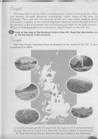 (Do xm m u c :
This beautiful country offers everything the visitors could wish for. They
can wander through stunning countryside, under miles of big skies in
Scotland. They can feel the warmth of the sun rays while walking along
a dramatic coastline in the east of England. They can stroll through wonder
ful gardens in Kent or admire the enchanting waterfalls in the Lake District.
Whatever holidaymakers are looking for, they’ll find it in the UK. Etc.
Look at the map of the National Parks in the UK. Read the information on
p. 52 and say as in the example.
V a xm Jih :
The New Forest National Park is situated in the south of the UK. It was
established in 2005.
1. Loch Lomond and the Trossachs 2. Cairngorms 3. Northumberland
4. Lake District 5. North York Moors (i. Yorkshire Dales 7. Snowdonia*
8. Peak District 9. Brecon Iteucons 10. South Downs 11. Dartmoor
 