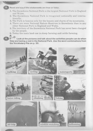 oRoad nnd sny If tho statom onts aro truo or falso.
1. The Snowdonia National Park is the largest National Park in England
and Wales.
2. The Snowdonia National Park is recognized nationally and interna­
tionally.
3. The Park is famous only for the beauty and charm of its mountains.
4. There are more National Nature Reserves in Snowdonia than in any
other National Park in England and Wales.
5. The territory of the Snowdonia National Park has never been changed
by the people.
6. Today the main land-use is sheep farming and cattle farming.
lr Look at the pictures and talk about the activities people can do when
they are having a rest in the National Park. Use the word combinations from
the Vocabulary File on p. 50.
cyclingwalking watersports
horse riding climbing fishing
^ wildlife watching [ h u l l ......line]
 