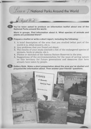 7 7
rjmm /. National Parks Around the World
o You’ve been asked to produce an information leaflet about one of the
National Parks around the world.
Work in groups. Find information about it. What species of animals and
plants are protected there?
© Prepare a leaflet or write a short report, including the following:
1. A brief description of the area that you studied (what part of the
world it is, what country, etc.).
2. Any problems that you found out about.
3. The results of your study (include a list of the endangered species of
animals, birds or plants, etc.).
4. Photos or sketches of the famous Nature Reserves in the area.
5. Suggestions of the environmentalists for the ways of saving nature
on this territory for future generations and measures that have
already been taken by people.
© Gallery Walk. Make a short presentation about the area you’ve studied and
prepared the information about. Then answer your friends’ questions.
r?i
 