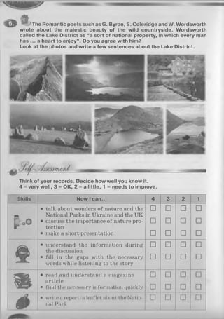 —^ U f
M i l JThe Romantic poets such as G. Byron, S. Coleridge and W. Wordsworth
wrote about the majestic beauty of the wild countryside. Wordsworth
called the Lake District as “a sort of national property, in which every man
has ... a heart to enjoy”. Do you agree with him?
Look at the photos and write a few sentences about the Lake District.
Think of your records. Decide how well you know it.
4 = very well, 3 - OK, 2 = a little, 1 = needs to improve.
Skills N o w I c a n . . . 4 3 2 1
A
• talk about wonders of nature and the
National Parks in Ukraine and the UK
□ □ □ □
P . o 0
• discuss the importance of nature pro­
tection
□ □ □ □
• make a short presentation □ □ □ □
• understand the information during
the discussion
□ □ □ □
• fill in the gaps with the necessary
words while listening to the story
□ □ □ □
m
• read and understand a magazine
article
□ ....... □
_ _ _
□
7 S £ > - • find the necessary information quickly □ □ □ □
0
• w rite« report/a Ionflotnlxmt tlio Nntio-
t i t i l I’nrk
□ □ " □ □
 