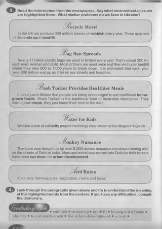 Road tho Information from the newspapers. Say what environmental issues
are highlighted there. What similar problems do we face in Ukraine?
<R ecy cle More!
In the UK we produce 330 million tonnes of rubbish every year. Three quarters j
of this ends up in landfill.
•/jag Ban Spreads
Nearly 17 billion plastic bags are used in Britain every year. That’s about 300 for
each man, woman and child. Most of them are used once and then end up in landfill
where they take 500 to 1,000 years to break down. It is estimated that each year
l^over 200 million end up as litter on our streets and beaches.
v^ush Tucker Provides Healthier Meals
It’s not just in Britain that people are being encouraged to eat traditional home­
grown foods. ‘Bush Tucker’ is the traditional food of Australian Aborigines. They
(iidn’t grow crops, they just found their food in the wild.
ater for Kids
We take a look at a charity project that brings clean water to the villages in Uganda.
. _ _ _ .
V
nkey Nuisance
There are now thought to be over 5,000 rhesus macaque monkeys running wild
on the streets of Delhi in India. More and more have moved into Delhi as their forests
have been cut down for urban development.
o
3id Rains
Acid rains damage soils, vegetation, rivers and lakes.
Look through the paragraphs given above and try to understand the meaning
of the highlighted words from the context. If you have any difficulties, consult
the dictionary.
CSl • rubbiHh • to end 11p • Ialull ill • homegrown foods •
charity • to cut Ninth down • tin* urban development • a crop •
 
