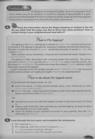 illegal • to dump • a bulky item • a taxpayer • to
clear smth away • to commit a crime • a vehicle • identifiable • a pro­
secution • identifiable • trial • to seize • a waste disposal site • to dispose
• hazardous substance • to disturb • to take measures •
© Read the information about the illegal dumping of rubbish in the UK.
Do you think that the place you live in faces the same problem? How do
people living in your neighbourhood deal with it?
at is Fly-tipping?
Fly-tipping is the dumping of rubbish or bulky items on land not licensed
to receive it. Fly-tipping is dangerous, because it pollutes the land and waterways.
Besides, it costs the council taxpayei significant amounts of money to cle the
rubbish away.
When people dump household, industrial and commercial waste illegally they
commit a crime.
Fly-tipping is often associated with dumping waste from vehicles. The person
who owns such a vehicle can also be Drought to trial, even if only the vehicle, not
the driver, is identi . The police also have the powers lo seize vehicles which
have been used for fly-tipping.
Local Councils in the UK usually provide waste disposal sites and recycling
centres where people can safely and legally iisp> of unwanted items.
tat to do about fly-tipped waste
If you discover fly-tipped waste, do not:
touch the waste - it may contain broken glass, toxic chemicals or other
hazardous substances;
the site - there may be the evidence that could help identify the fly- i
tippers and lead to their prosecution.
Do:
visually try to work out what the waste consists of and how much of it there
is;
make a note of the day, date and time you saw the tipping, its exact location
and whether it is in or near water;
** report fly-tipping to your teachers at school or your parents, they will take
necessary measures.
O Look through the text again and complete the statements.
1. Fly-tipping i s .......
2. Fly-tipping costs the council taxpayer.......
3 in a serious criminal offence.
4. Local CoumcIIh In the UK iiHtinlly provide......
 