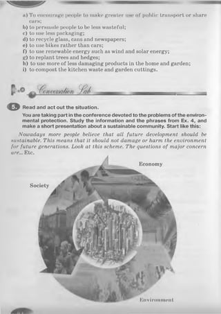 a) To encourage people to make greater use of public transport or share
cars;
b) to persuade people to be less wasteful;
c) to use less packaging;
d) to recycle glass, cans and newspapers;
e) to use bikes rather than cars;
f) to use renewable energy such as wind and solar energy;
g) to replant trees and hedges;
h) to use more of less damaging products in the home and garden;
i) to compost the kitchen waste and garden cuttings.
© Read and act out the situation.
You are taking part in the conference devoted to the problems of the environ­
mental protection. Study the information and the phrases from Ex. 4, and
make a short presentation about a sustainable community. Start like this:
Kiivironmoiil
Nowadays more people believe that all future development should be
sustainable. This means that it should not damage or harm the environment
for future generations. Look at this scheme. The questions of major concern
are... Etc.
Society
Economy
 