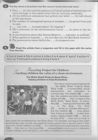 Put the verbs in brackets into the correct tense form and voice.
1. They (to discuss) the questions of conservation of natural and cul­
tural heritage in this region from 10 a.m. to 2 p.m. yesterday.
2. All the different substances that pollute our w ater (to talk about)
at the last lesson.
3. The number of endangered species of animals (to grow) from year
to year.
4 you ever (to hear) about ‘fly-tipping’ ?
5. The conference on the environmental issues (to plan) at the mo­
ment.
6. A new brochure about this Nature Reserve (already, to publish).
7. What species of animals (to include) into the Red Book recently?
8. The presentation about Sofiyivka (to prepare) now.
Read the article from a magazine and fill in the gaps with the verbs
from the box.
• have • trade • fills • carries • collect • is • opens • ‘spend’ • gather •
‘save up’ • waiting • combines • bring • keep • I
(q7^ ■R ecyclin g Project for Children:
eaching children the value of a clean environment
The White Shark Projects Swop Shop -
helping children to help themselves
One of our most recent projects (1)
the White Shark Projects Swop
Shop. It (2) ... .. a conservation, social
improvement and education in
a unique way. The children (3 ) bot­
tles, tins, plastics and other recyclable
things and (4 ) them in bags to the
White Shark ‘Swop Shop’. In return,
they (5 ) buying points that they (6)
in the shop. The shop
(7) .. at two on Tuesday afternoons,
but the children (8) ..... long before
that, lining up and (9 ) to earn their
points. Happy chatter (1 0 ) the air
as they (11) their turn to trade in
their points for something from the Swop Shop. For example, one bag of tins might
be traded for a bar of soap, two might be worth a pencil, four a second-hand T-shirt
and so on. Or the children can (1 2 ) for something more expensive like a toy they
(1 3 )..... theireye on. The shop (1 4 ) only worthwhile stock such as stationery,
simple clothing, and food basics, and relies completely on donations.
 